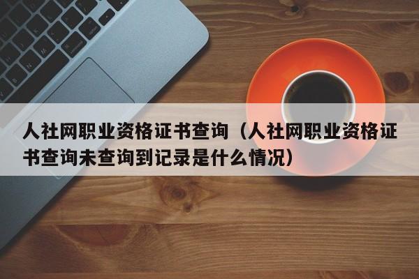 人社网职业资格证书查询（人社网职业资格证书查询未查询到记录是什么情况）