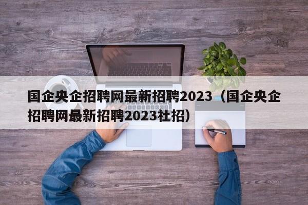 国企央企招聘网最新招聘2023（国企央企招聘网最新招聘2023社招）