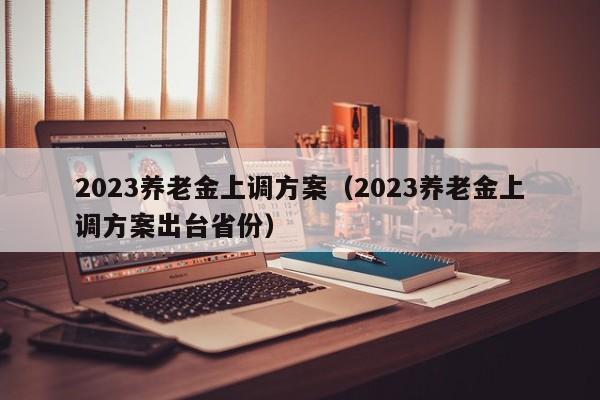 2023养老金上调方案（2023养老金上调方案出台省份）
