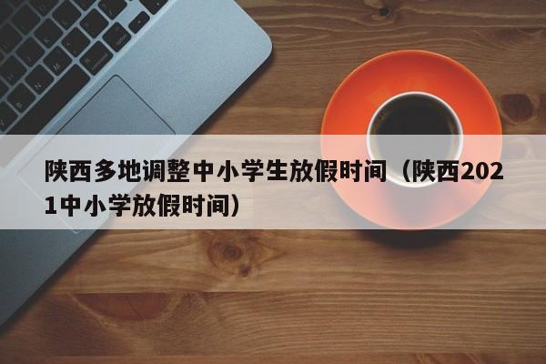 陕西多地调整中小学生放假时间（陕西2021中小学放假时间）