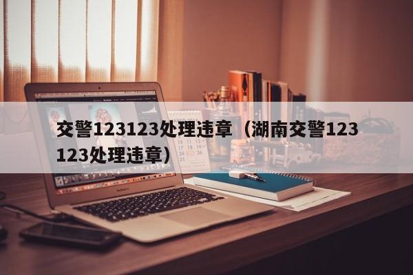 交警123123处理违章（湖南交警123123处理违章）