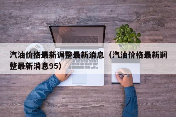 汽油价格最新调整最新消息（汽油价格最新调整最新消息95）