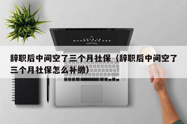 辞职后中间空了三个月社保（辞职后中间空了三个月社保怎么补缴）