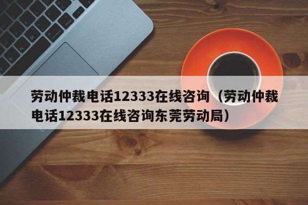 劳动仲裁电话12333在线咨询（劳动仲裁电话12333在线咨询东莞劳动局）