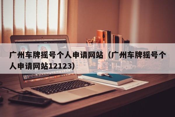 广州车牌摇号个人申请网站（广州车牌摇号个人申请网站12123）