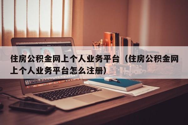 住房公积金网上个人业务平台（住房公积金网上个人业务平台怎么注册）