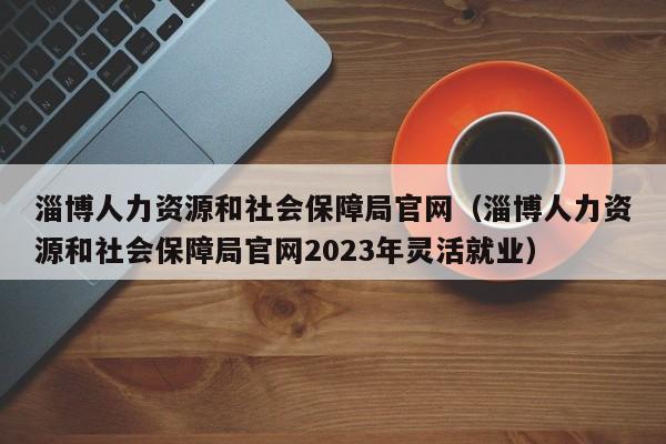 淄博人力资源和社会保障局官网（淄博人力资源和社会保障局官网2023年灵活就业）