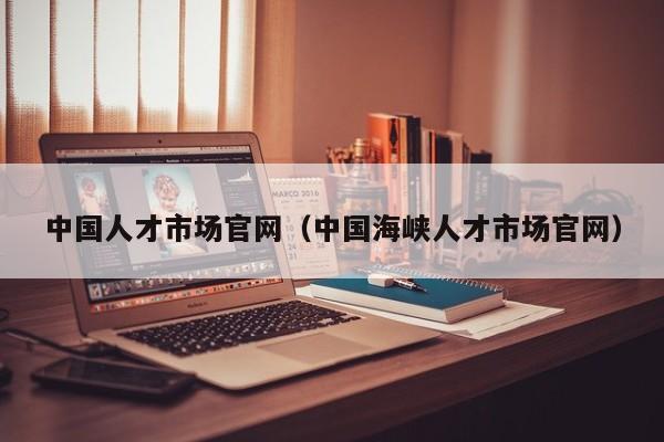 中国人才市场官网（中国海峡人才市场官网）