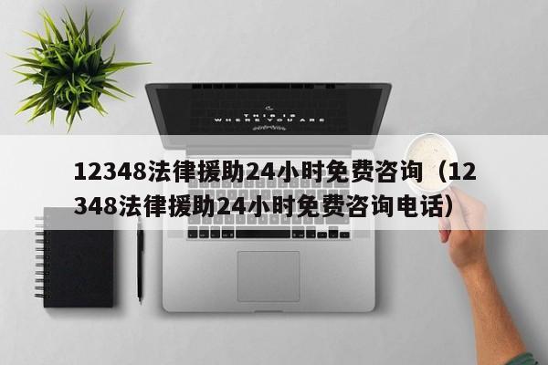 12348法律援助24小时免费咨询（12348法律援助24小时免费咨询电话）