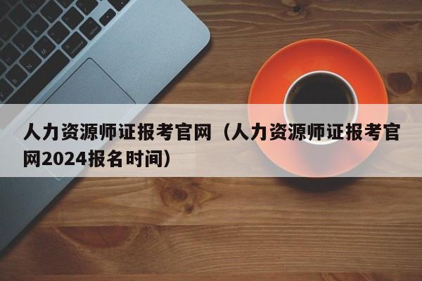 人力资源师证报考官网（人力资源师证报考官网2024报名时间）