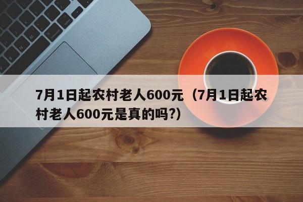 7月1日起农村老人600元（7月1日起农村老人600元是真的吗?）