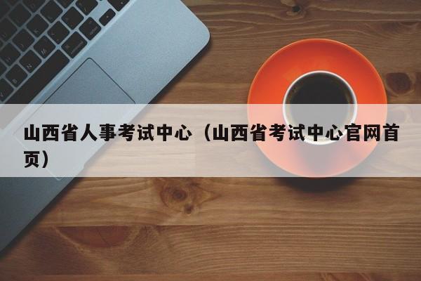 山西省人事考试中心（山西省考试中心官网首页）