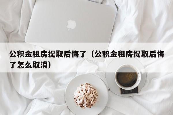 公积金租房提取后悔了（公积金租房提取后悔了怎么取消）