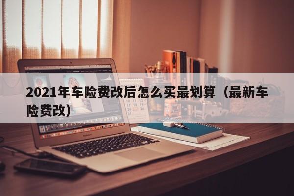 2021年车险费改后怎么买最划算（最新车险费改）