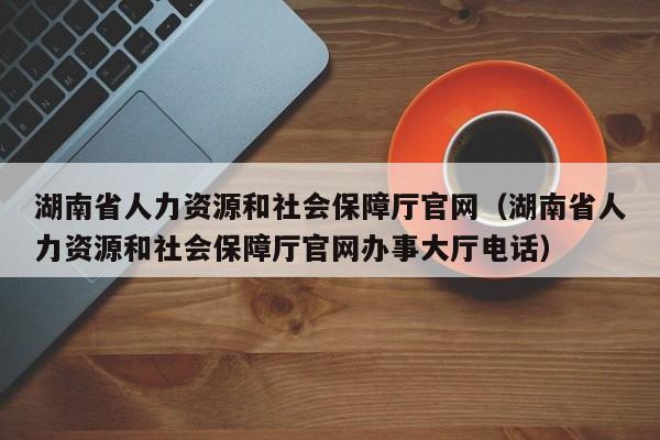 湖南省人力资源和社会保障厅官网（湖南省人力资源和社会保障厅官网办事大厅电话）