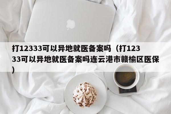 打12333可以异地就医备案吗（打12333可以异地就医备案吗连云港市赣榆区医保）