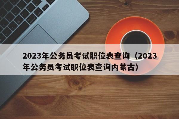 2023年公务员考试职位表查询（2023年公务员考试职位表查询内蒙古）