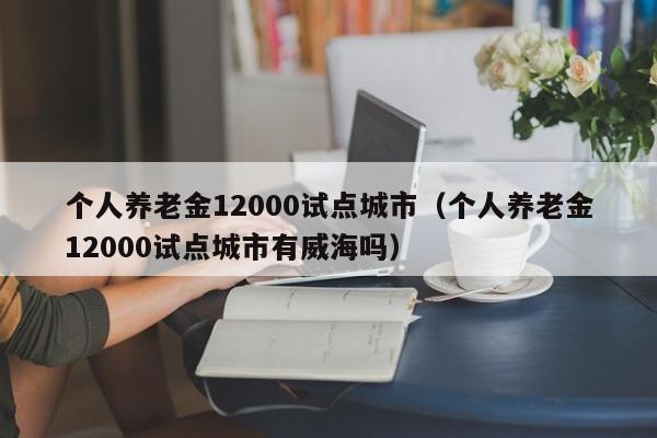 个人养老金12000试点城市（个人养老金12000试点城市有威海吗）