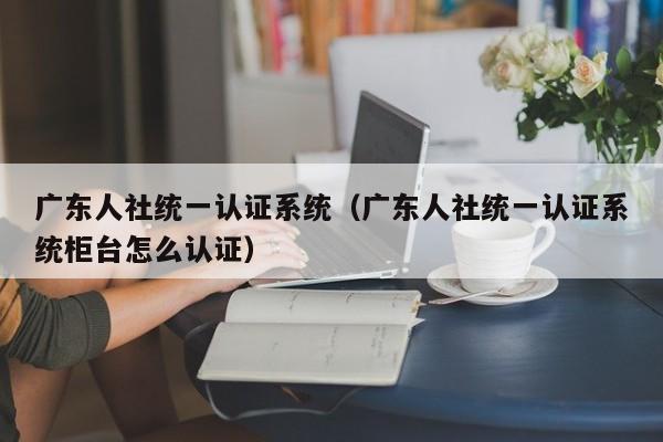 广东人社统一认证系统（广东人社统一认证系统柜台怎么认证）