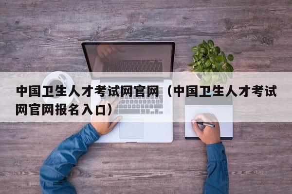 中国卫生人才考试网官网（中国卫生人才考试网官网报名入口）