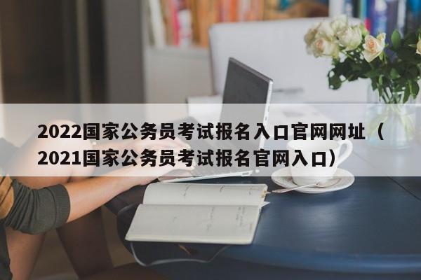 2022国家公务员考试报名入口官网网址（2021国家公务员考试报名官网入口）