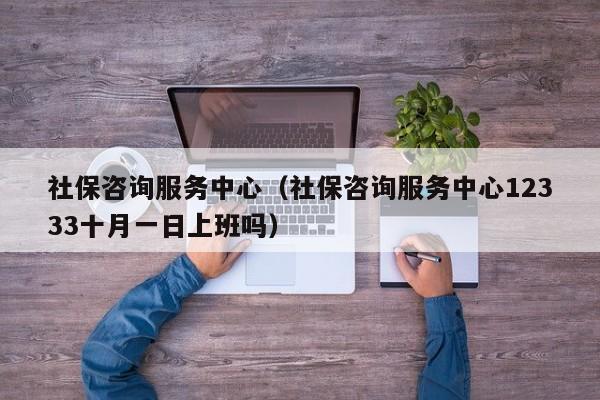 社保咨询服务中心（社保咨询服务中心12333十月一日上班吗）