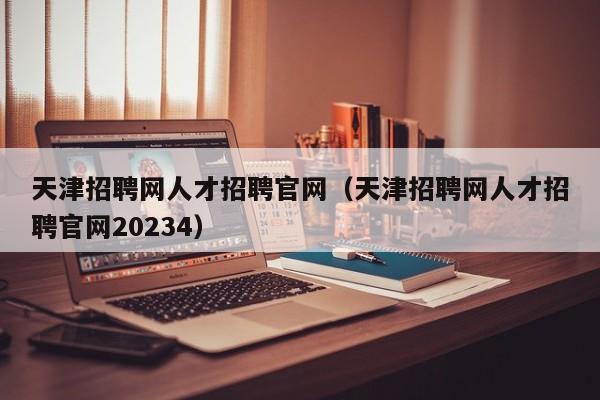 天津招聘网人才招聘官网（天津招聘网人才招聘官网20234）
