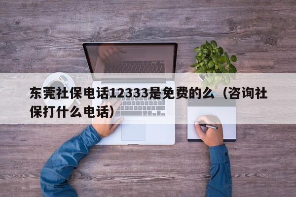 东莞社保电话12333是免费的么（咨询社保打什么电话）