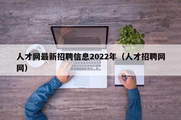 人才网最新招聘信息2022年（人才招聘网网）
