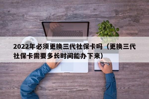 2022年必须更换三代社保卡吗（更换三代社保卡需要多长时间能办下来）