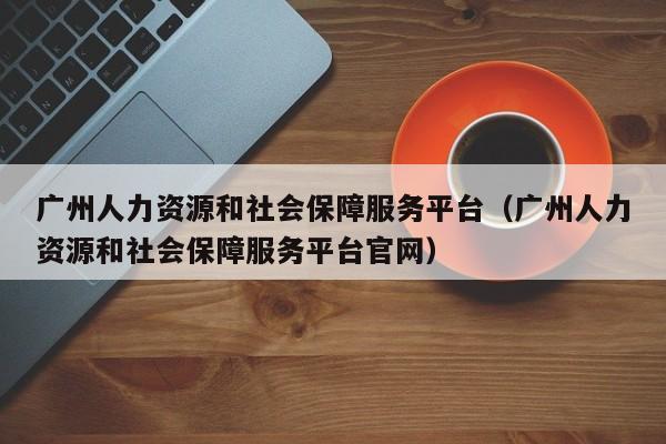 广州人力资源和社会保障服务平台（广州人力资源和社会保障服务平台官网）