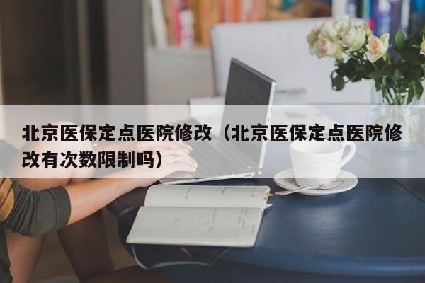 北京医保定点医院修改（北京医保定点医院修改有次数限制吗）