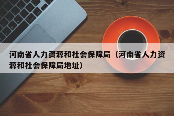 河南省人力资源和社会保障局（河南省人力资源和社会保障局地址）