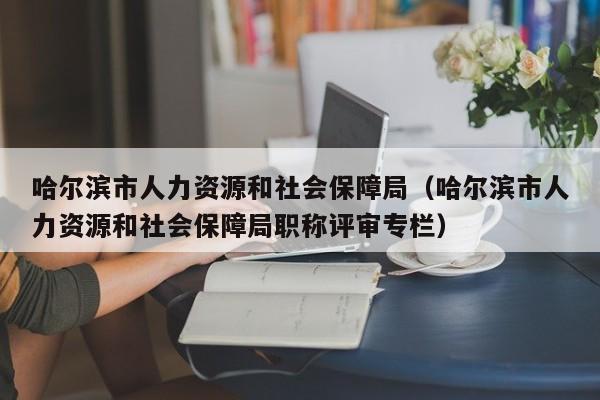 哈尔滨市人力资源和社会保障局（哈尔滨市人力资源和社会保障局职称评审专栏）