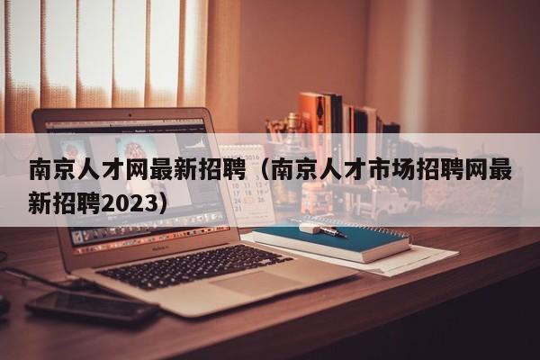 南京人才网最新招聘（南京人才市场招聘网最新招聘2023）