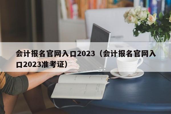 会计报名官网入口2023（会计报名官网入口2023准考证）