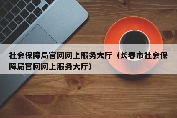 社会保障局官网网上服务大厅（长春市社会保障局官网网上服务大厅）