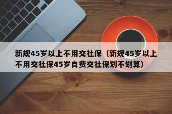 新规45岁以上不用交社保（新规45岁以上不用交社保45岁自费交社保划不划算）