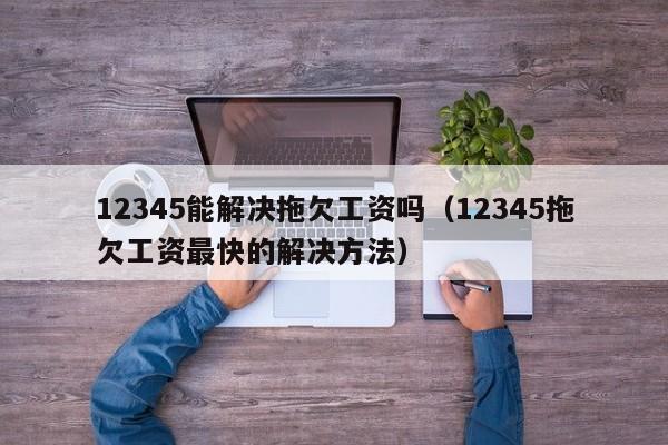 12345能解决拖欠工资吗（12345拖欠工资最快的解决方法）