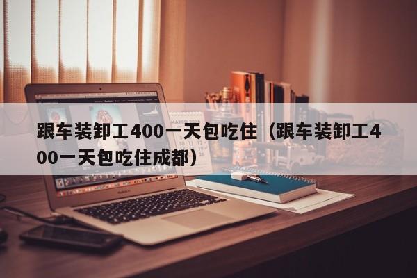 跟车装卸工400一天包吃住（跟车装卸工400一天包吃住成都）