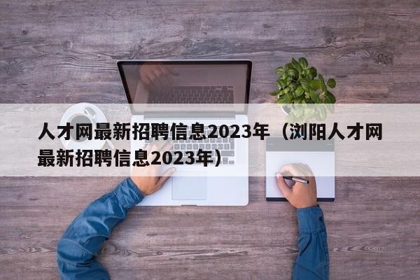 人才网最新招聘信息2023年（浏阳人才网最新招聘信息2023年）