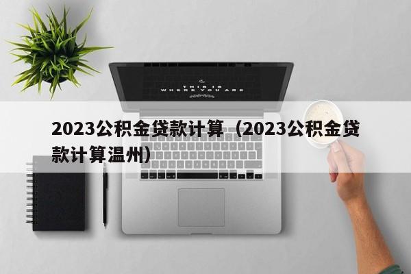 2023公积金贷款计算（2023公积金贷款计算温州）