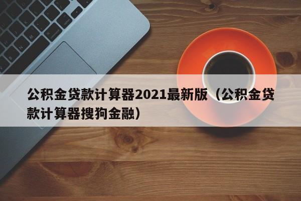 公积金贷款计算器2021最新版（公积金贷款计算器搜狗金融）