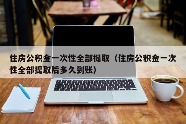 住房公积金一次性全部提取（住房公积金一次性全部提取后多久到账）