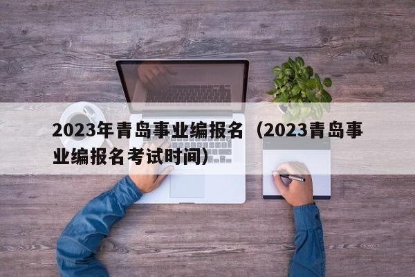 2023年青岛事业编报名（2023青岛事业编报名考试时间）