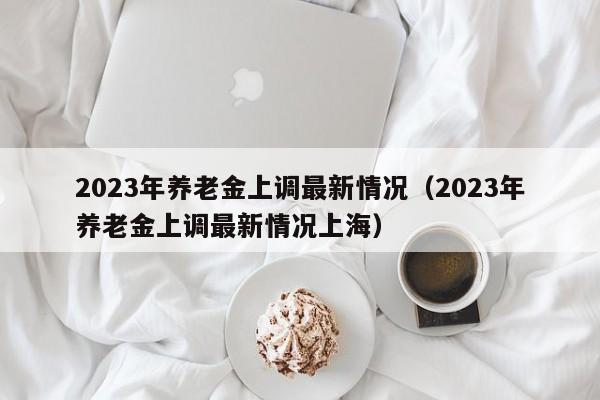 2023年养老金上调最新情况（2023年养老金上调最新情况上海）