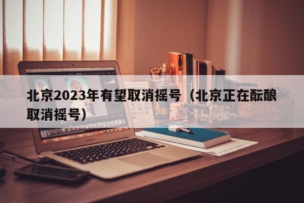 北京2023年有望取消摇号（北京正在酝酿取消摇号）