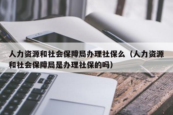 人力资源和社会保障局办理社保么（人力资源和社会保障局是办理社保的吗）