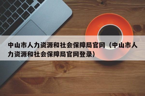 中山市人力资源和社会保障局官网（中山市人力资源和社会保障局官网登录）