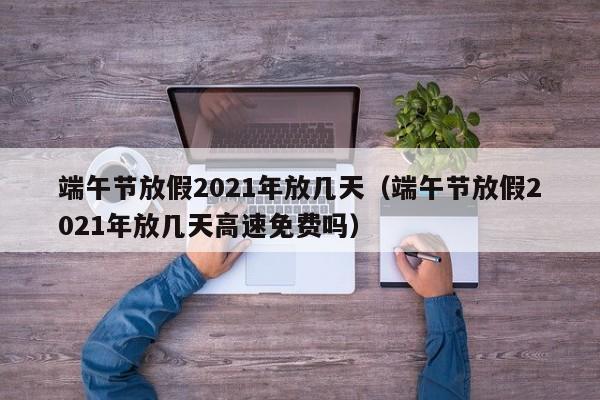 端午节放假2021年放几天（端午节放假2021年放几天高速免费吗）